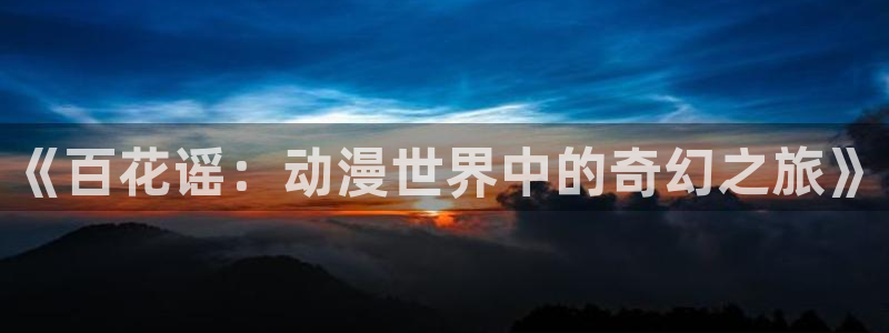 囧次元为什么打不开了：《百花谣：动漫世界中的奇幻之旅》